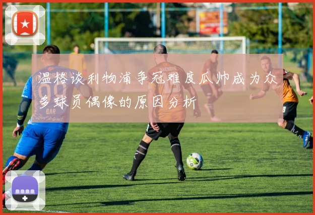 温格谈利物浦争冠难度瓜帅成为众多球员偶像的原因分析