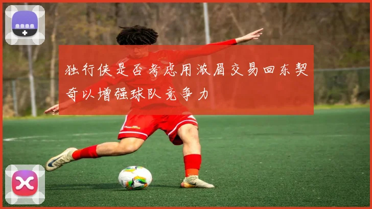 独行侠是否考虑用浓眉交易回东契奇以增强球队竞争力