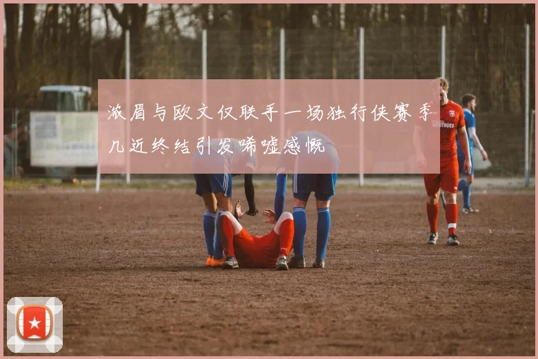 浓眉与欧文仅联手一场独行侠赛季几近终结引发唏嘘感慨