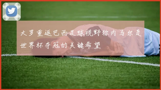大罗重返巴西足球视野称内马尔是世界杯夺冠的关键希望