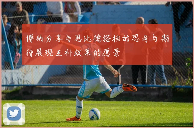 博纳分享与恩比德搭档的思考与期待展现互补效果的愿景