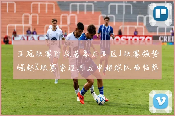 亚冠联赛阶段落幕东亚区J联赛强势崛起K联赛紧追其后中超球队面临降级危机