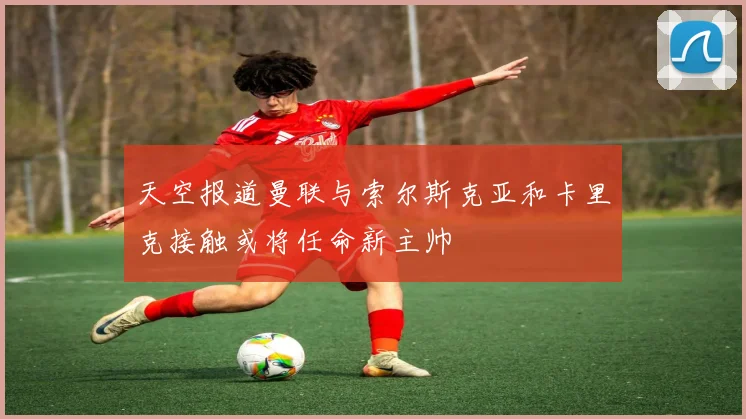 天空报道曼联与索尔斯克亚和卡里克接触或将任命新主帅
