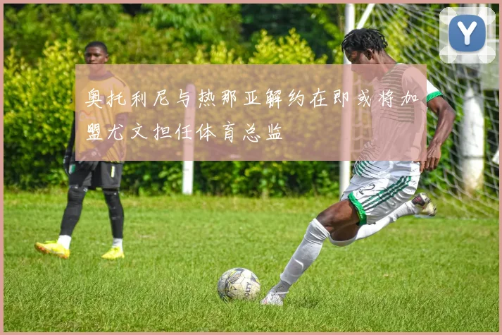 奥托利尼与热那亚解约在即或将加盟尤文担任体育总监