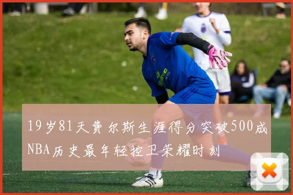 19岁81天费尔斯生涯得分突破500成NBA历史最年轻控卫荣耀时刻