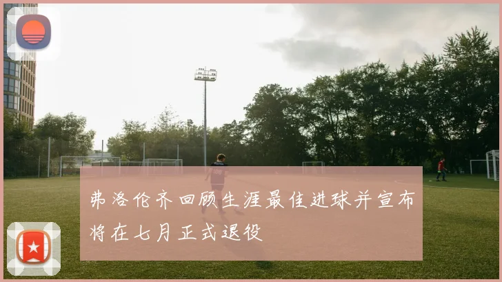 弗洛伦齐回顾生涯最佳进球并宣布将在七月正式退役