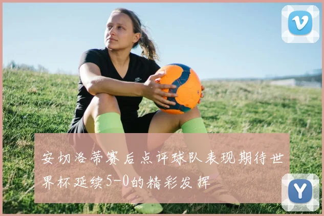 安切洛蒂赛后点评球队表现期待世界杯延续5-0的精彩发挥