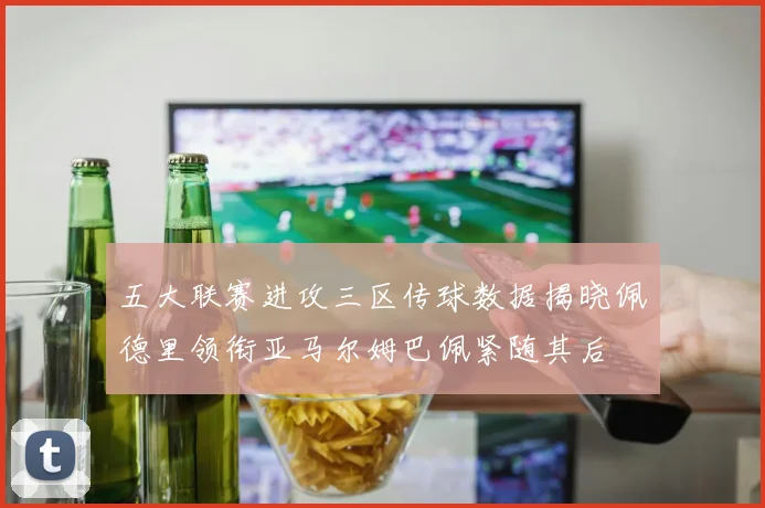 五大联赛进攻三区传球数据揭晓佩德里领衔亚马尔姆巴佩紧随其后