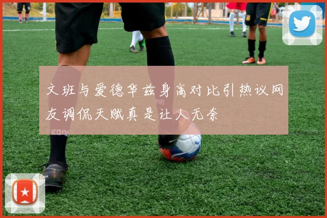 文班与爱德华兹身高对比引热议网友调侃天赋真是让人无奈