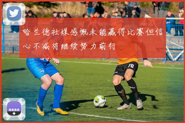 哈兰德社媒感慨未能赢得比赛但信心不减将继续努力前行