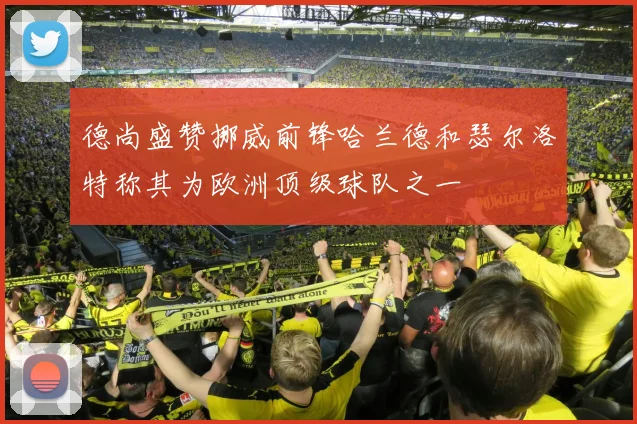 德尚盛赞挪威前锋哈兰德和瑟尔洛特称其为欧洲顶级球队之一