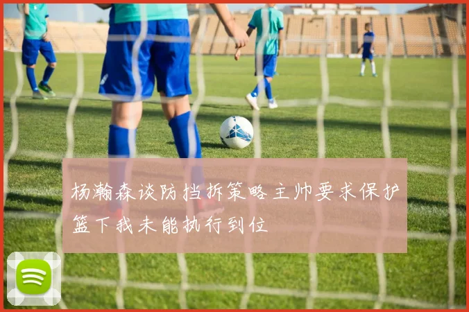 杨瀚森谈防挡拆策略主帅要求保护篮下我未能执行到位