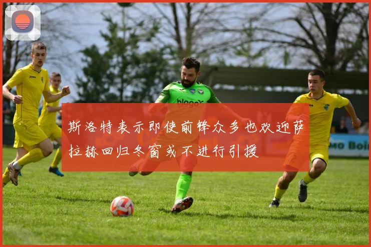 斯洛特表示即使前锋众多也欢迎萨拉赫回归冬窗或不进行引援