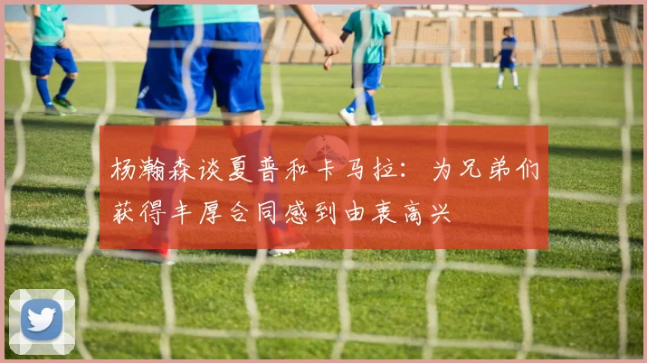 杨瀚森谈夏普和卡马拉：为兄弟们获得丰厚合同感到由衷高兴