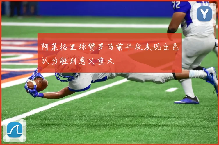 阿莱格里称赞罗马前半段表现出色认为胜利意义重大