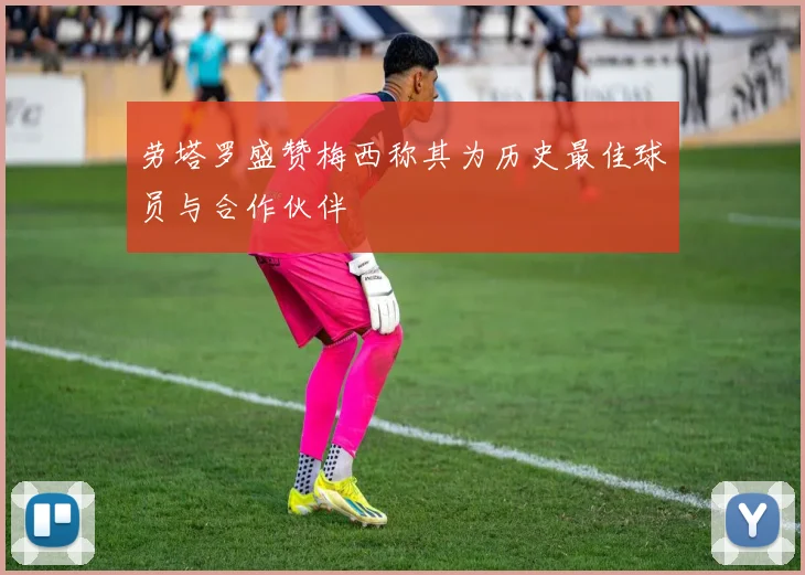 劳塔罗盛赞梅西称其为历史最佳球员与合作伙伴
