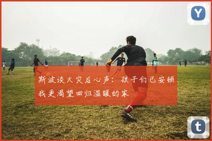 斯波谈火灾后心声：孩子们已安顿我更渴望回归温暖的家