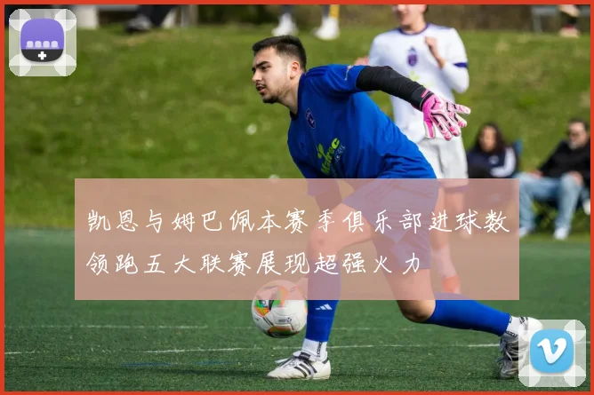 凯恩与姆巴佩本赛季俱乐部进球数领跑五大联赛展现超强火力