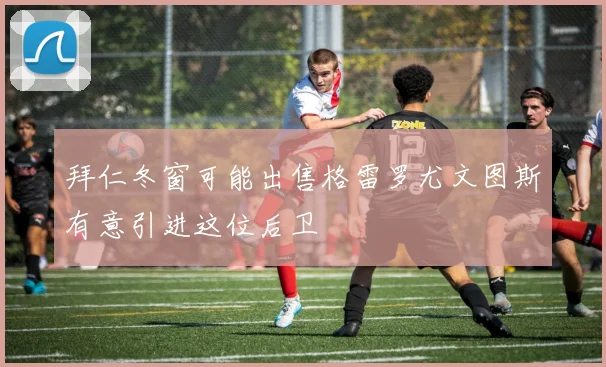 拜仁冬窗可能出售格雷罗尤文图斯有意引进这位后卫