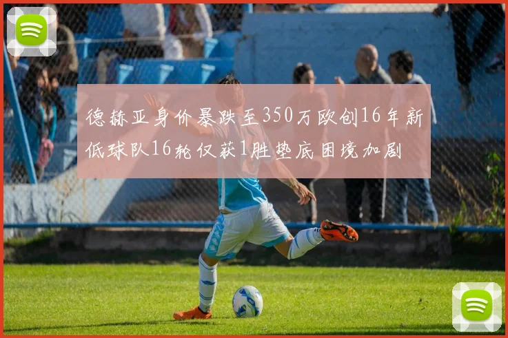德赫亚身价暴跌至350万欧创16年新低球队16轮仅获1胜垫底困境加剧