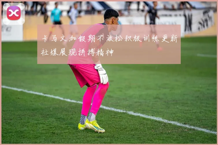 卡马文加假期不放松积极训练更新社媒展现拼搏精神