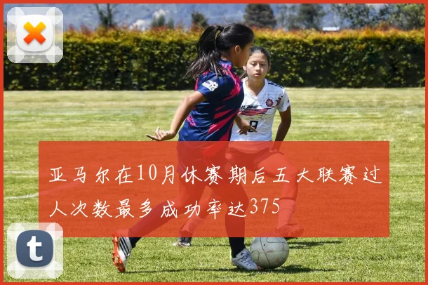亚马尔在10月休赛期后五大联赛过人次数最多成功率达375