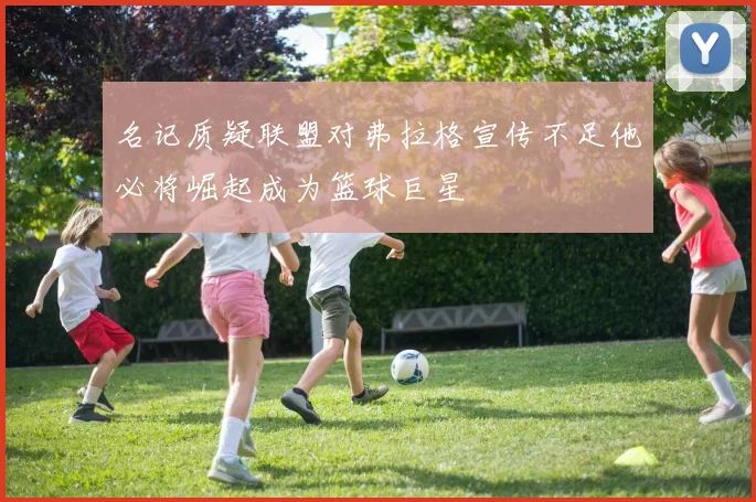 名记质疑联盟对弗拉格宣传不足他必将崛起成为篮球巨星
