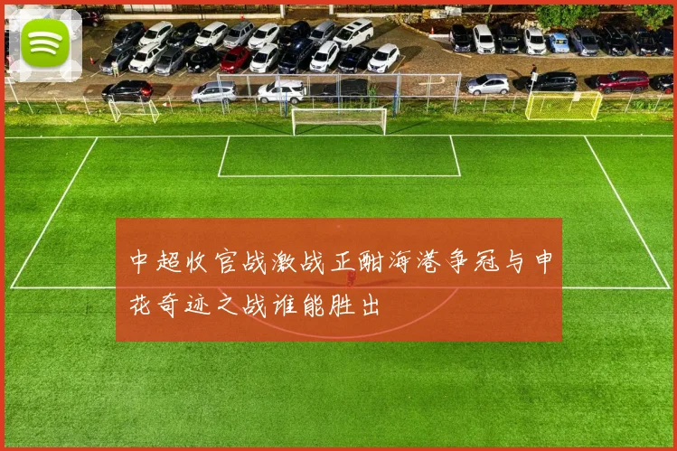 中超收官战激战正酣海港争冠与申花奇迹之战谁能胜出