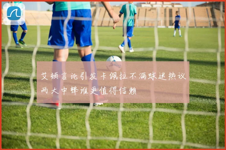 艾顿言论引发卡佩拉不满球迷热议两大中锋谁更值得信赖
