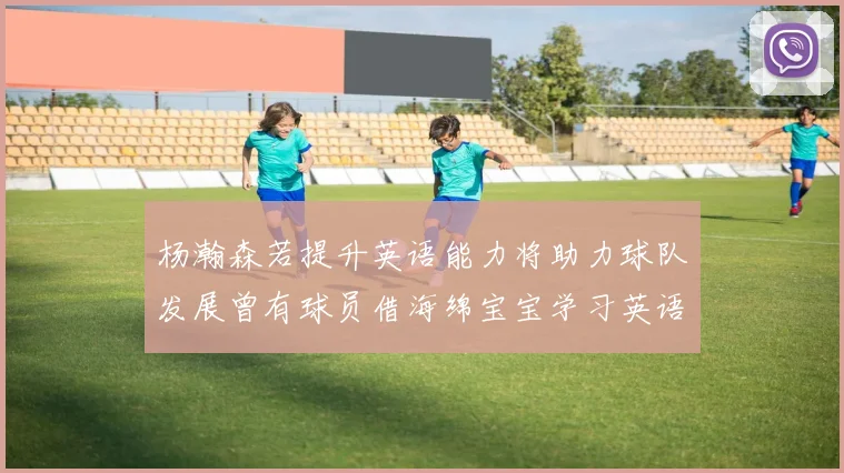 杨瀚森若提升英语能力将助力球队发展曾有球员借海绵宝宝学习英语技巧