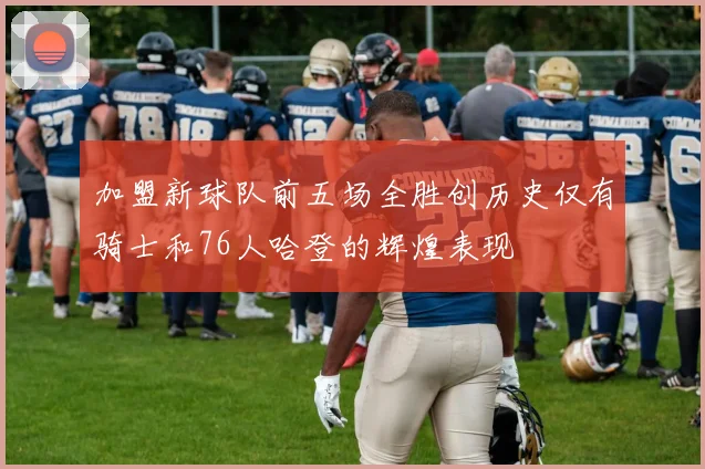 加盟新球队前五场全胜创历史仅有骑士和76人哈登的辉煌表现