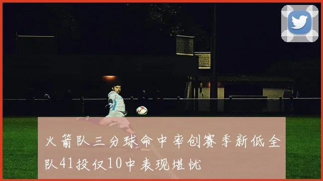 火箭队三分球命中率创赛季新低全队41投仅10中表现堪忧