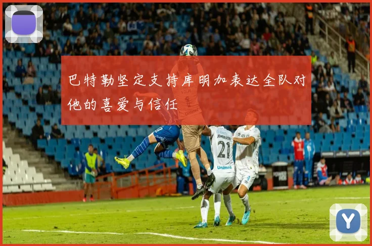 巴特勒坚定支持库明加表达全队对他的喜爱与信任