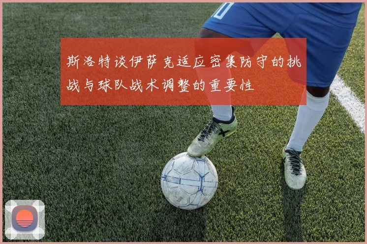 斯洛特谈伊萨克适应密集防守的挑战与球队战术调整的重要性