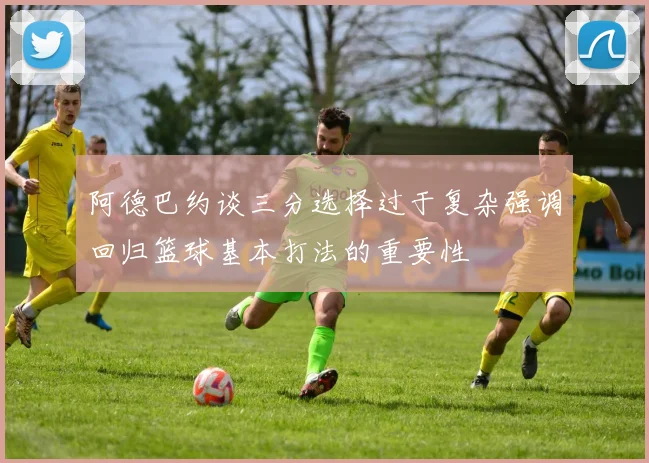 阿德巴约谈三分选择过于复杂强调回归篮球基本打法的重要性