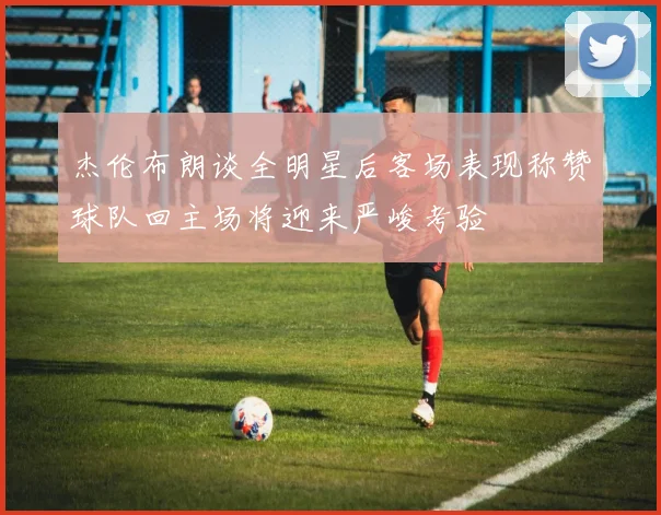 杰伦布朗谈全明星后客场表现称赞球队回主场将迎来严峻考验