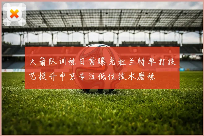 火箭队训练日常曝光杜兰特单打技艺提升申京专注低位技术磨练
