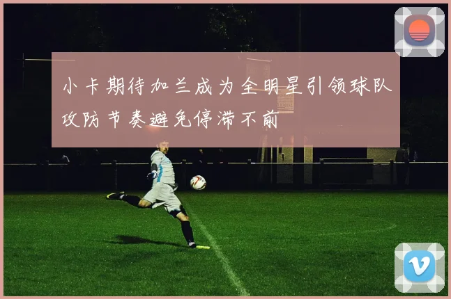 小卡期待加兰成为全明星引领球队攻防节奏避免停滞不前